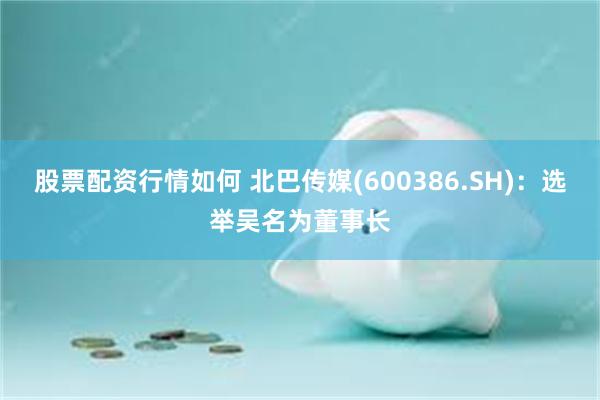 股票配资行情如何 北巴传媒(600386.SH)：选举吴名为董事长