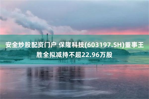 安全炒股配资门户 保隆科技(603197.SH)董事王胜全拟减持不超22.96万股