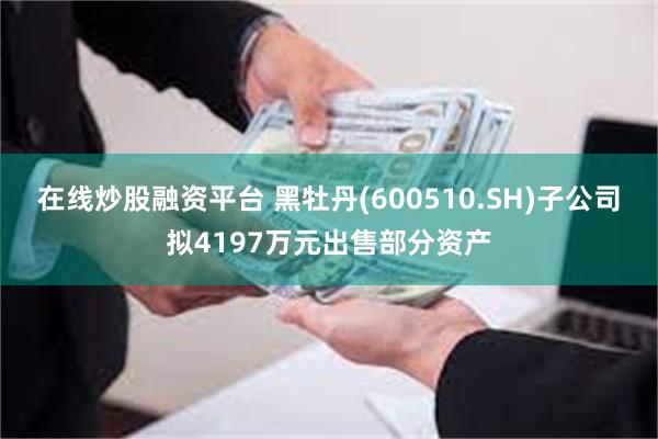 在线炒股融资平台 黑牡丹(600510.SH)子公司拟4197万元出售部分资产