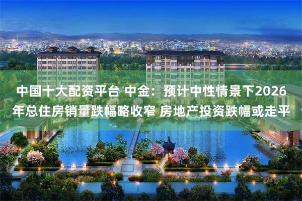 中国十大配资平台 中金：预计中性情景下2026年总住房销量跌幅略收窄 房地产投资跌幅或走平