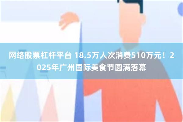 网络股票杠杆平台 18.5万人次消费510万元！2025年广州国际美食节圆满落幕