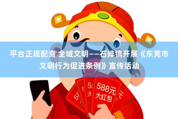 平台正规配资 全域文明——石排镇开展《东莞市文明行为促进条例》宣传活动
