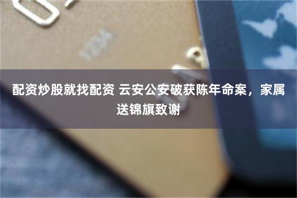 配资炒股就找配资 云安公安破获陈年命案，家属送锦旗致谢