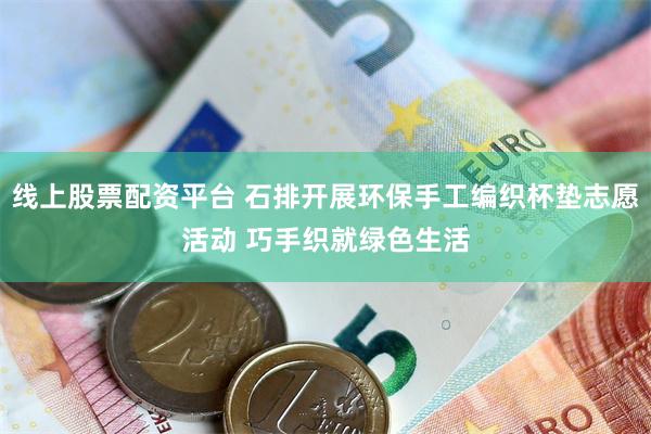 线上股票配资平台 石排开展环保手工编织杯垫志愿活动 巧手织就绿色生活