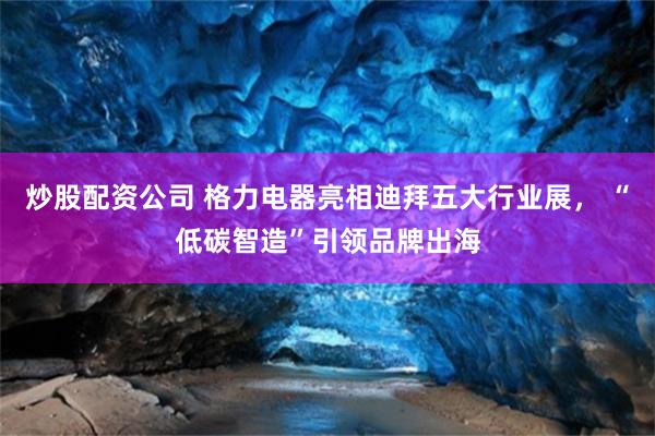 炒股配资公司 格力电器亮相迪拜五大行业展， “低碳智造”引领品牌出海