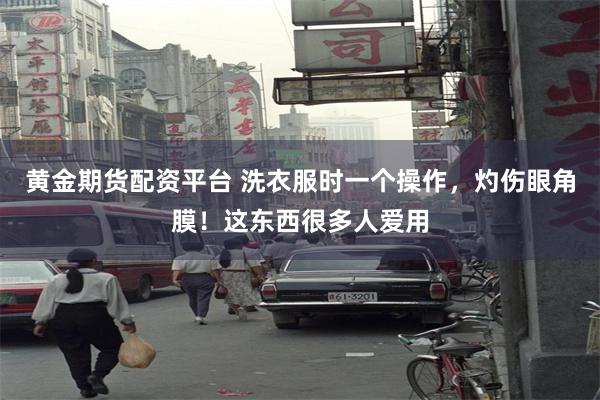 黄金期货配资平台 洗衣服时一个操作，灼伤眼角膜！这东西很多人爱用