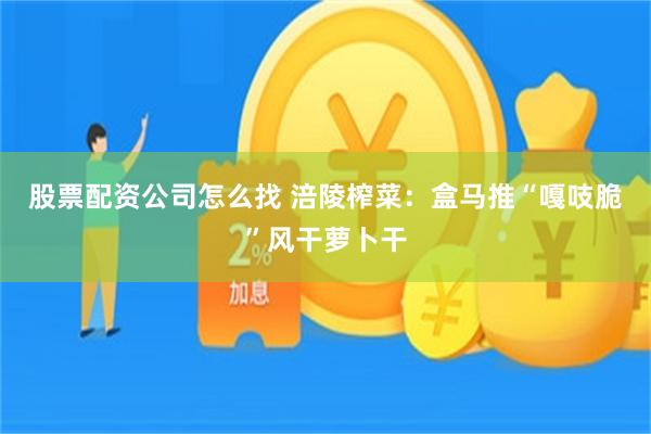 股票配资公司怎么找 涪陵榨菜：盒马推“嘎吱脆”风干萝卜干