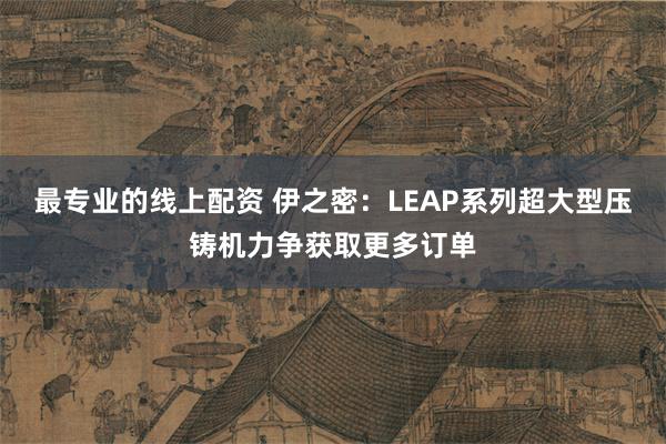 最专业的线上配资 伊之密：LEAP系列超大型压铸机力争获取更多订单