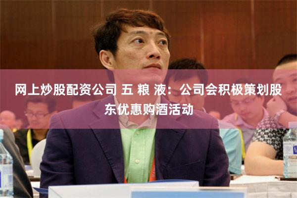 网上炒股配资公司 五 粮 液：公司会积极策划股东优惠购酒活动