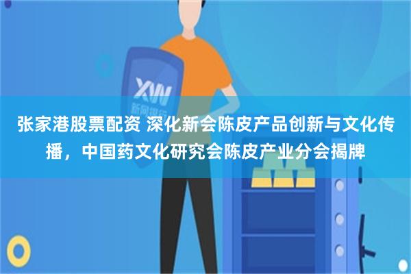 张家港股票配资 深化新会陈皮产品创新与文化传播，中国药文化研究会陈皮产业分会揭牌