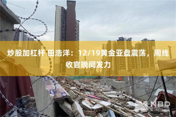炒股加杠杆 田浩洋：12/19黄金亚盘震荡，周线收官晚间发力