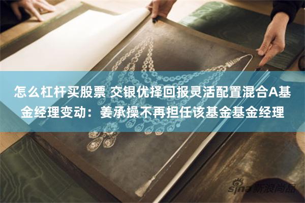 怎么杠杆买股票 交银优择回报灵活配置混合A基金经理变动：姜承操不再担任该基金基金经理