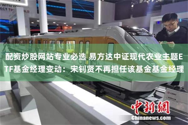 配资炒股网站专业必选 易方达中证现代农业主题ETF基金经理变动：宋钊贤不再担任该基金基金经理