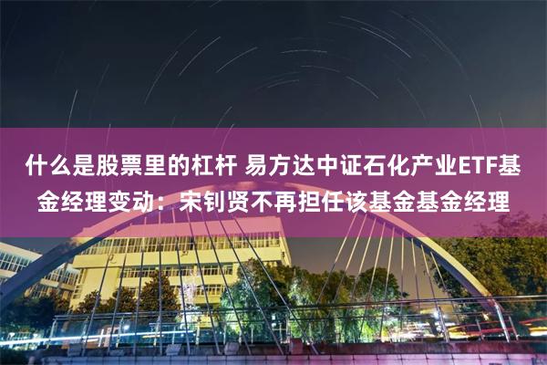 什么是股票里的杠杆 易方达中证石化产业ETF基金经理变动：宋钊贤不再担任该基金基金经理