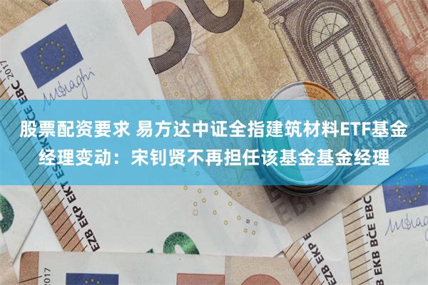 股票配资要求 易方达中证全指建筑材料ETF基金经理变动：宋钊贤不再担任该基金基金经理