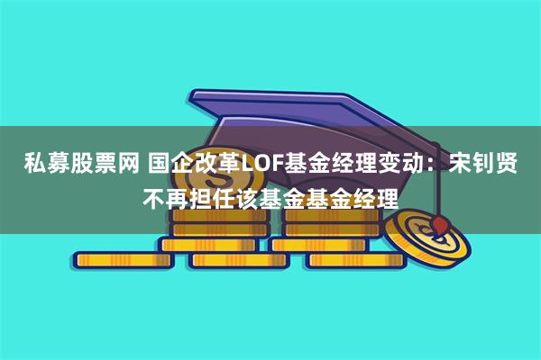 私募股票网 国企改革LOF基金经理变动：宋钊贤不再担任该基金基金经理