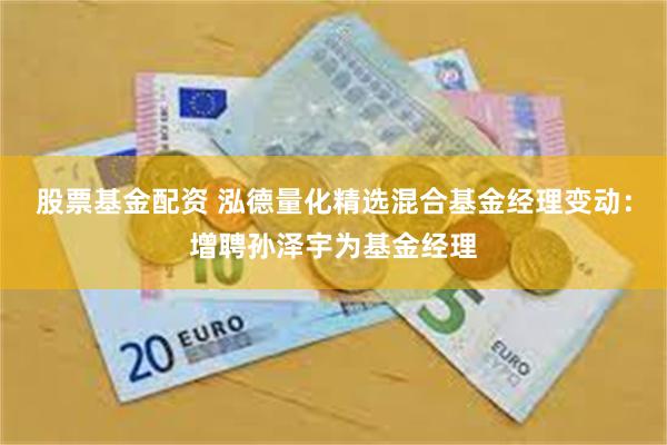 股票基金配资 泓德量化精选混合基金经理变动:增聘孙泽宇为基金经理