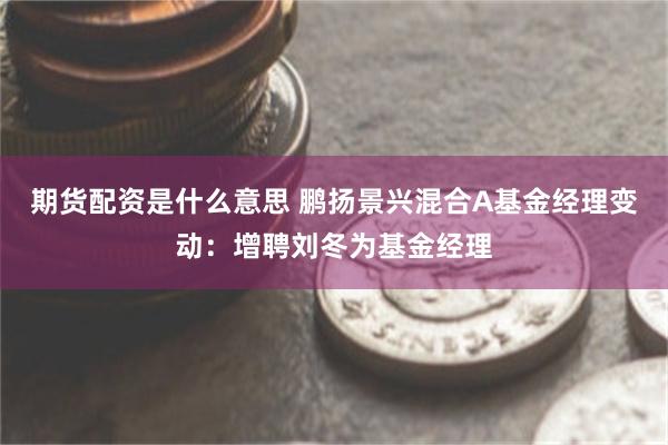 期货配资是什么意思 鹏扬景兴混合A基金经理变动：增聘刘冬为基金经理