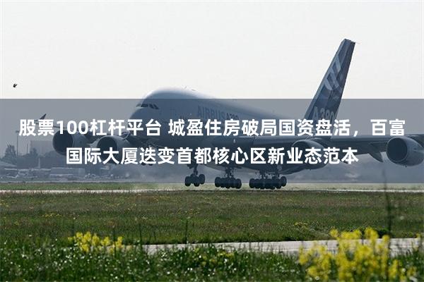 股票100杠杆平台 城盈住房破局国资盘活，百富国际大厦迭变首都核心区新业态范本