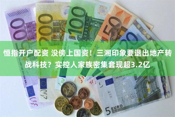 恒指开户配资 没傍上国资！三湘印象要退出地产转战科技？实控人家族密集套现超3.2亿