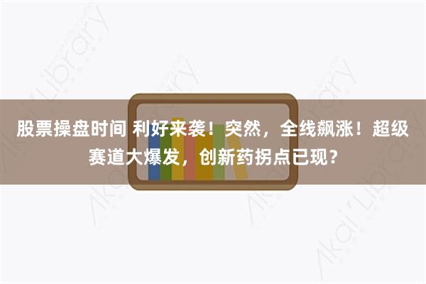 股票操盘时间 利好来袭！突然，全线飙涨！超级赛道大爆发，创新药拐点已现？