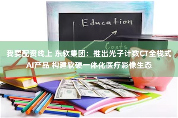 我要配资线上 东软集团：推出光子计数CT全栈式AI产品 构建软硬一体化医疗影像生态