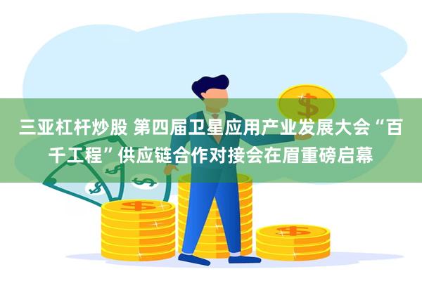 三亚杠杆炒股 第四届卫星应用产业发展大会“百千工程”供应链合作对接会在眉重磅启幕