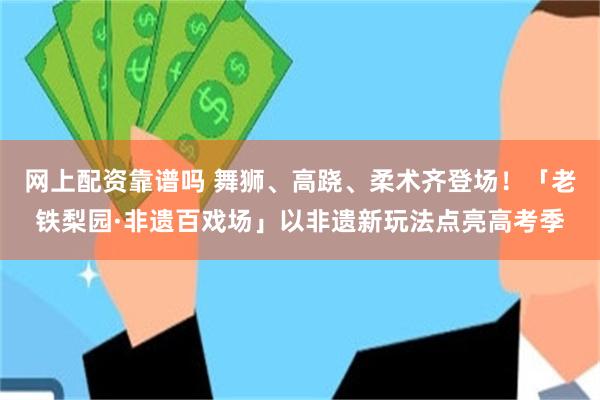 网上配资靠谱吗 舞狮、高跷、柔术齐登场！「老铁梨园·非遗百戏场」以非遗新玩法点亮高考季