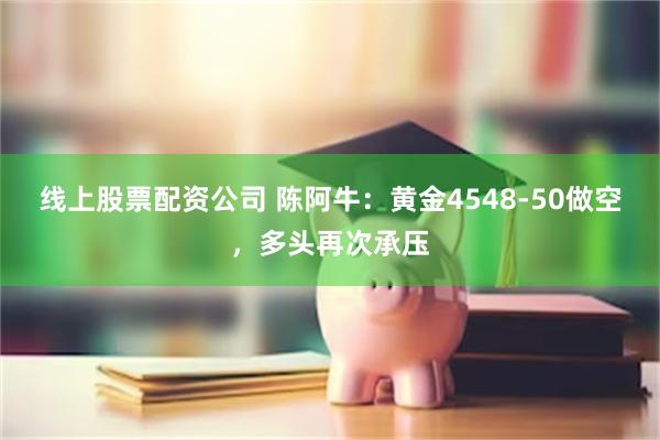 线上股票配资公司 陈阿牛：黄金4548-50做空，多头再次承压