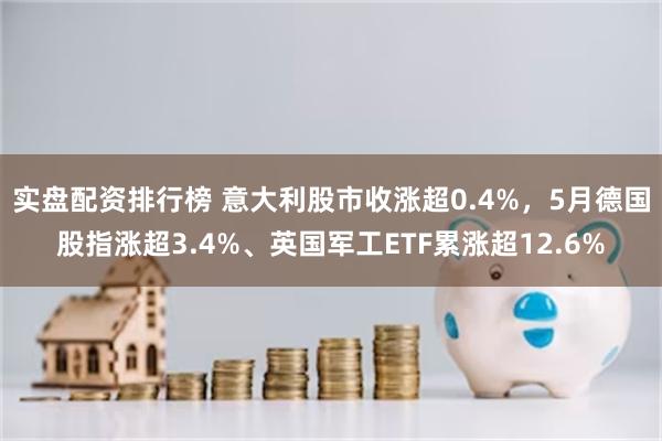 实盘配资排行榜 意大利股市收涨超0.4%，5月德国股指涨超3.4%、英国军工ETF累涨超12.6%