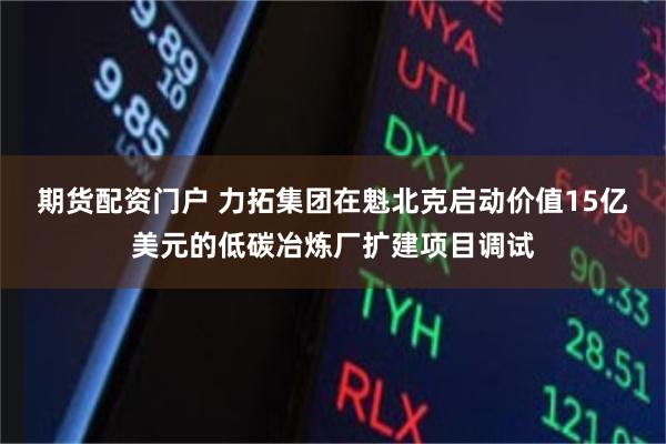 期货配资门户 力拓集团在魁北克启动价值15亿美元的低碳冶炼厂扩建项目调试