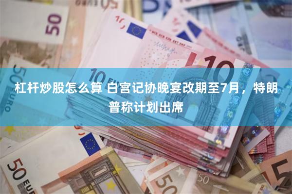 杠杆炒股怎么算 白宫记协晚宴改期至7月，特朗普称计划出席