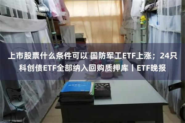 上市股票什么条件可以 国防军工ETF上涨;24只科创债ETF全部纳入回购质押库丨ETF晚报