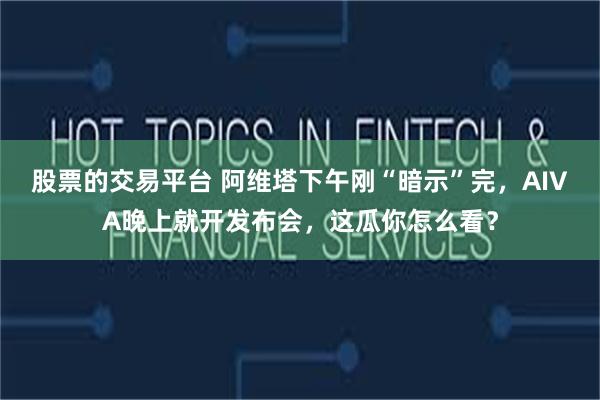 股票的交易平台 阿维塔下午刚“暗示”完,AIVA晚上就开发布会,这瓜你怎么看?
