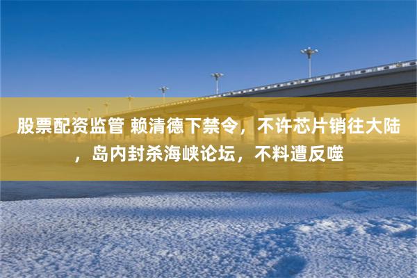 股票配资监管 赖清德下禁令，不许芯片销往大陆，岛内封杀海峡论坛，不料遭反噬