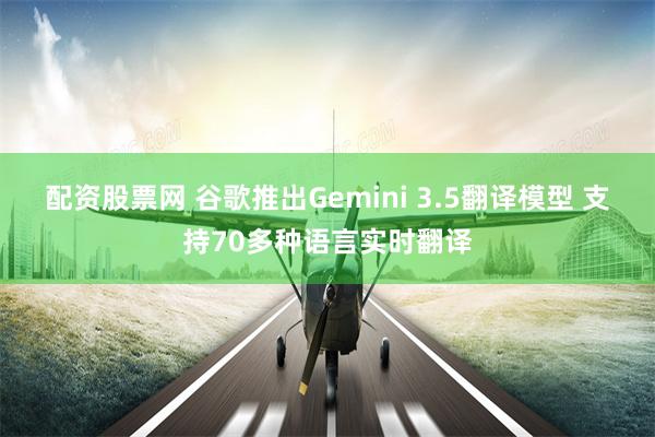 配资股票网 谷歌推出Gemini 3.5翻译模型 支持70多种语言实时翻译