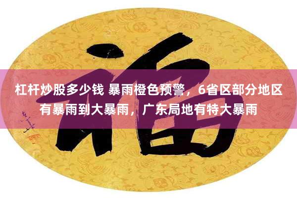 杠杆炒股多少钱 暴雨橙色预警，6省区部分地区有暴雨到大暴雨，广东局地有特大暴雨
