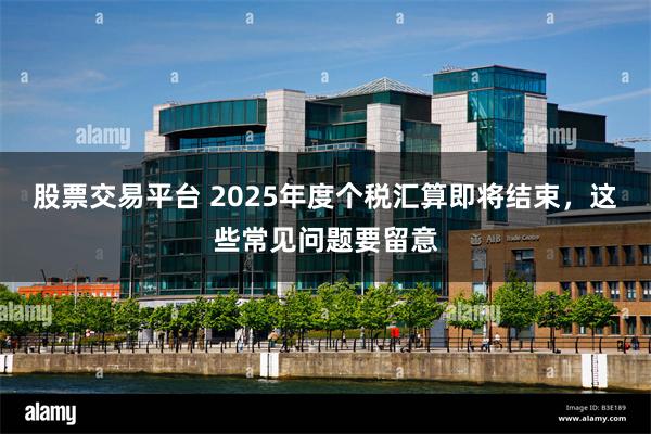 股票交易平台 2025年度个税汇算即将结束,这些常见问题要留意