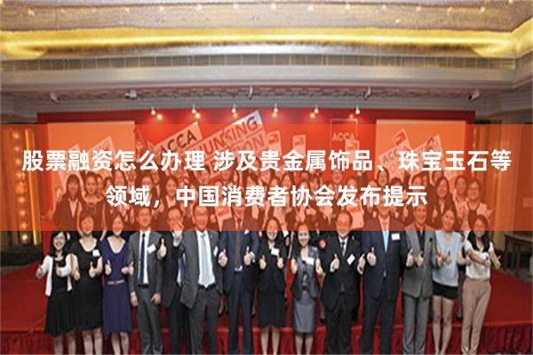 股票融资怎么办理 涉及贵金属饰品、珠宝玉石等领域，中国消费者协会发布提示