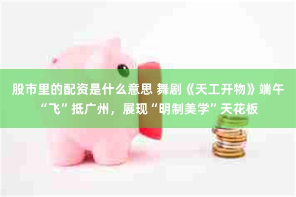 股市里的配资是什么意思 舞剧《天工开物》端午“飞”抵广州,展现“明制美学”天花板