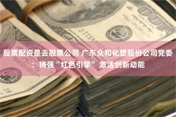 股票配资是去股票公司 广东众和化塑股份公司党委:铸强“红色引擎” 激活创新动能