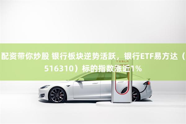 配资带你炒股 银行板块逆势活跃,银行ETF易方达(516310)标的指数涨近1%