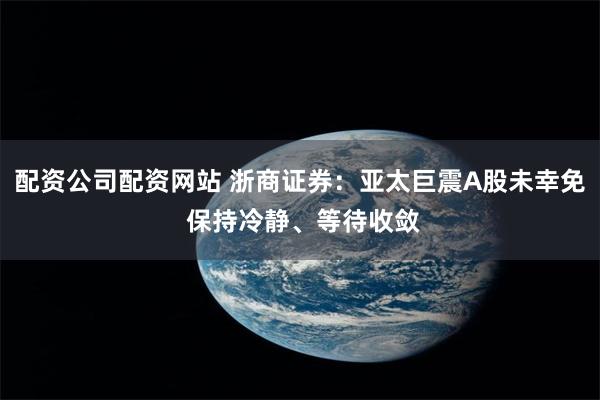 配资公司配资网站 浙商证券:亚太巨震A股未幸免 保持冷静、等待收敛
