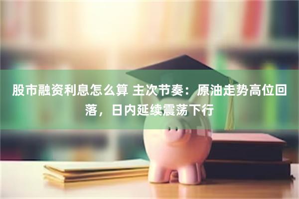股市融资利息怎么算 主次节奏：原油走势高位回落，日内延续震荡下行