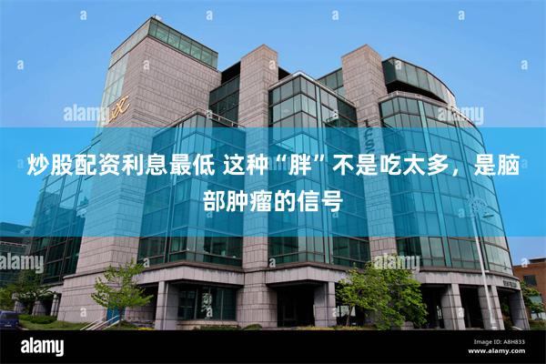 炒股配资利息最低 这种“胖”不是吃太多，是脑部肿瘤的信号