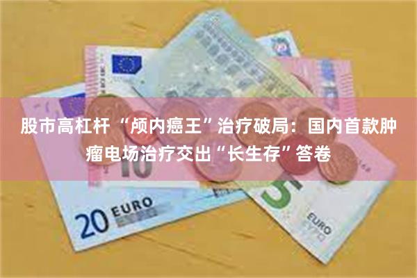股市高杠杆 “颅内癌王”治疗破局:国内首款肿瘤电场治疗交出“长生存”答卷