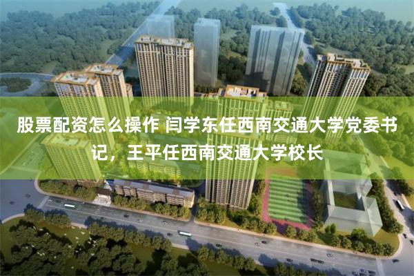 股票配资怎么操作 闫学东任西南交通大学党委书记,王平任西南交通大学校长