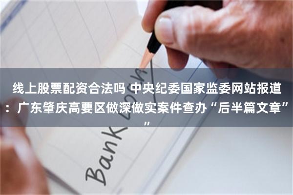 线上股票配资合法吗 中央纪委国家监委网站报道：广东肇庆高要区做深做实案件查办“后半篇文章”