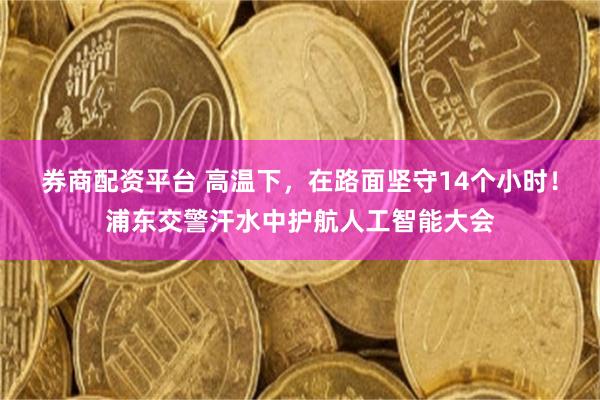 券商配资平台 高温下，在路面坚守14个小时！浦东交警汗水中护航人工智能大会