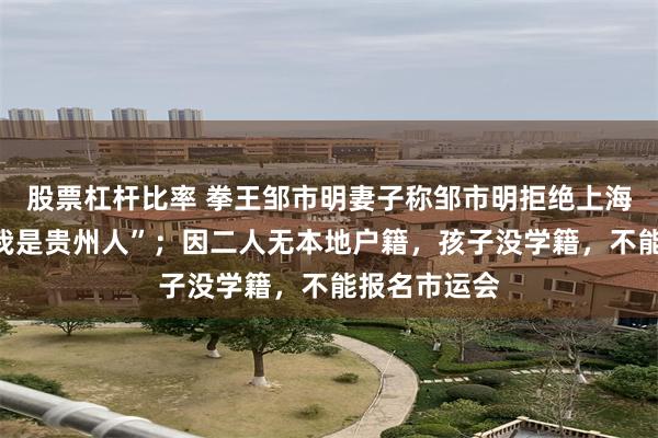 股票杠杆比率 拳王邹市明妻子称邹市明拒绝上海户口，说“我是贵州人”；因二人无本地户籍，孩子没学籍，不能报名市运会